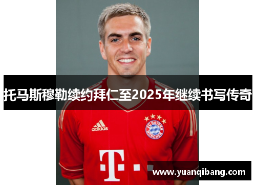 托马斯穆勒续约拜仁至2025年继续书写传奇